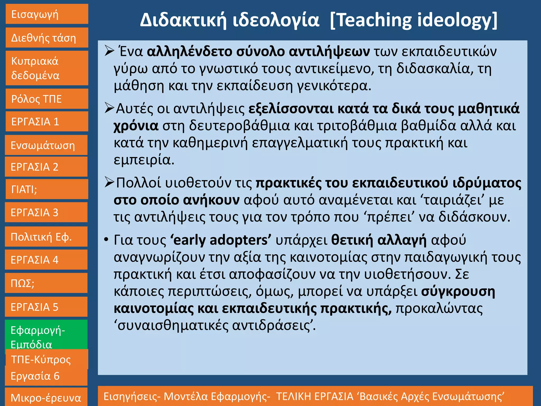 Εισαγωγή
Διεθνής τάση
Κυπριακά
δεδομένα
Ρόλος ΤΠΕ
ΕΡΓΑΣΙΑ 1
Ενσωμάτωση
ΓΙΑΤΙ;
ΕΡΓΑΣΙΑ 3
Πολιτική Εφ.
ΕΡΓΑΣΙΑ 4
ΠΩΣ;
ΕΡΓΑΣΙΑ 5
Εφαρμογή-
Εμπόδια
ΤΠΕ-Κύπρος
Εργασία 6
Μικρο-έρευνα Εισηγήσεις- Μοντέλα Εφαρμογής- ΤΕΛΙΚΗ ΕΡΓΑΣΙΑ ‘Βασικές Αρχές Ενσωμάτωσης’
ΕΡΓΑΣΙΑ 2
Διδακτική ιδεολογία [Teaching ideology]
 Ένα αλληλένδετο σύνολο αντιλήψεων των εκπαιδευτικών
γύρω από το γνωστικό τους αντικείμενο, τη διδασκαλία, τη
μάθηση και την εκπαίδευση γενικότερα.
Αυτές οι αντιλήψεις εξελίσσονται κατά τα δικά τους μαθητικά
χρόνια στη δευτεροβάθμια και τριτοβάθμια βαθμίδα αλλά και
κατά την καθημερινή επαγγελματική τους πρακτική και
εμπειρία.
Πολλοί υιοθετούν τις πρακτικές του εκπαιδευτικού ιδρύματος
στο οποίο ανήκουν αφού αυτό αναμένεται και ‘ταιριάζει’ με
τις αντιλήψεις τους για τον τρόπο που ‘πρέπει’ να διδάσκουν.
• Για τους ‘early adopters’ υπάρχει θετική αλλαγή αφού
αναγνωρίζουν την αξία της καινοτομίας στην παιδαγωγική τους
πρακτική και έτσι αποφασίζουν να την υιοθετήσουν. Σε
κάποιες περιπτώσεις, όμως, μπορεί να υπάρξει σύγκρουση
καινοτομίας και εκπαιδευτικής πρακτικής, προκαλώντας
‘συναισθηματικές αντιδράσεις’.
 