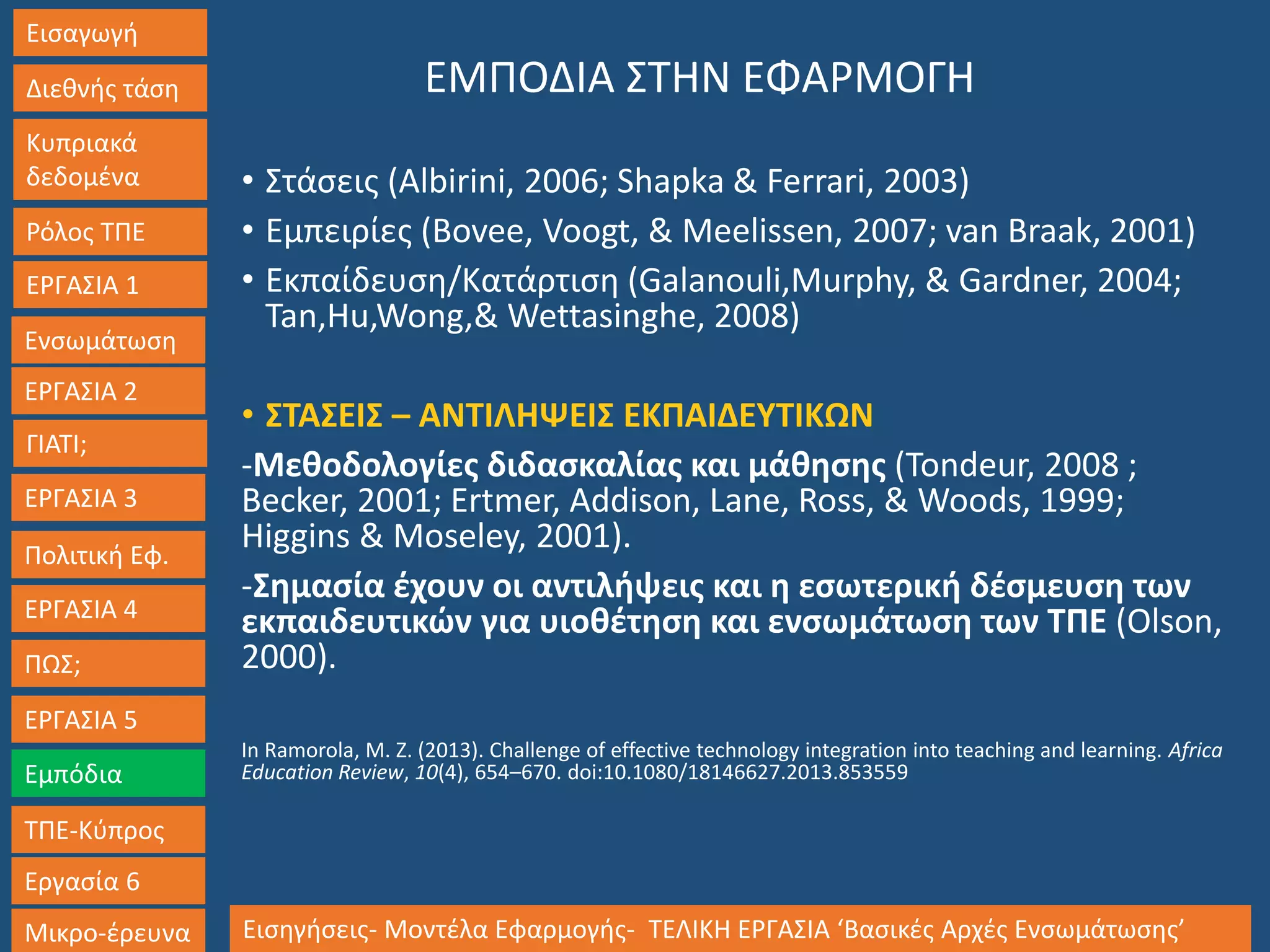 Εισαγωγή
Διεθνής τάση
Κυπριακά
δεδομένα
Ρόλος ΤΠΕ
ΕΡΓΑΣΙΑ 1
Ενσωμάτωση
ΓΙΑΤΙ;
ΕΡΓΑΣΙΑ 3
Πολιτική Εφ.
ΕΡΓΑΣΙΑ 4
ΠΩΣ;
ΕΡΓΑΣΙΑ 5
Εμπόδια
ΤΠΕ-Κύπρος
Εργασία 6
Μικρο-έρευνα Εισηγήσεις- Μοντέλα Εφαρμογής- ΤΕΛΙΚΗ ΕΡΓΑΣΙΑ ‘Βασικές Αρχές Ενσωμάτωσης’
ΕΡΓΑΣΙΑ 2
ΕΜΠΟΔΙΑ ΣΤΗΝ ΕΦΑΡΜΟΓΗ
• Στάσεις (Albirini, 2006; Shapka & Ferrari, 2003)
• Εμπειρίες (Bovee, Voogt, & Meelissen, 2007; van Braak, 2001)
• Εκπαίδευση/Κατάρτιση (Galanouli,Murphy, & Gardner, 2004;
Tan,Hu,Wong,& Wettasinghe, 2008)
• ΣΤΑΣΕΙΣ – ΑΝΤΙΛΗΨΕΙΣ ΕΚΠΑΙΔΕΥΤΙΚΩΝ
-Μεθοδολογίες διδασκαλίας και μάθησης (Tondeur, 2008 ;
Becker, 2001; Ertmer, Addison, Lane, Ross, & Woods, 1999;
Higgins & Moseley, 2001).
-Σημασία έχουν οι αντιλήψεις και η εσωτερική δέσμευση των
εκπαιδευτικών για υιοθέτηση και ενσωμάτωση των ΤΠΕ (Olson,
2000).
In Ramorola, M. Z. (2013). Challenge of effective technology integration into teaching and learning. Africa
Education Review, 10(4), 654–670. doi:10.1080/18146627.2013.853559
 