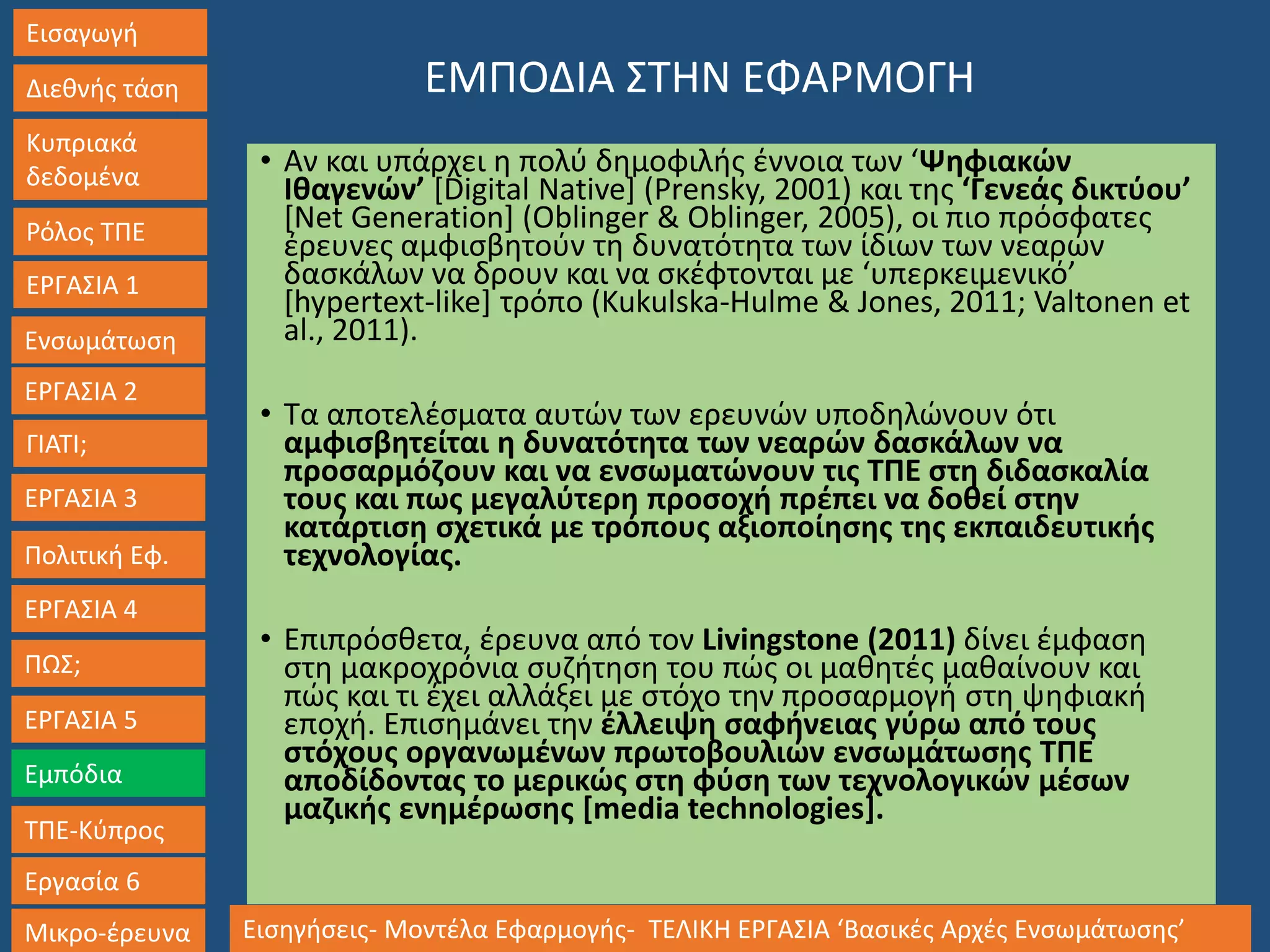 Εισαγωγή
Διεθνής τάση
Κυπριακά
δεδομένα
Ρόλος ΤΠΕ
ΕΡΓΑΣΙΑ 1
Ενσωμάτωση
ΓΙΑΤΙ;
ΕΡΓΑΣΙΑ 3
Πολιτική Εφ.
ΕΡΓΑΣΙΑ 4
ΠΩΣ;
ΕΡΓΑΣΙΑ 5
Εμπόδια
ΤΠΕ-Κύπρος
Εργασία 6
Μικρο-έρευνα Εισηγήσεις- Μοντέλα Εφαρμογής- ΤΕΛΙΚΗ ΕΡΓΑΣΙΑ ‘Βασικές Αρχές Ενσωμάτωσης’
ΕΡΓΑΣΙΑ 2
ΕΜΠΟΔΙΑ ΣΤΗΝ ΕΦΑΡΜΟΓΗ
• Αν και υπάρχει η πολύ δημοφιλής έννοια των ‘Ψηφιακών
Ιθαγενών’ [Digital Native] (Prensky, 2001) και της ‘Γενεάς δικτύου’
[Net Generation] (Oblinger & Oblinger, 2005), οι πιο πρόσφατες
έρευνες αμφισβητούν τη δυνατότητα των ίδιων των νεαρών
δασκάλων να δρουν και να σκέφτονται με ‘υπερκειμενικό’
[hypertext-like] τρόπο (Kukulska-Hulme & Jones, 2011; Valtonen et
al., 2011).
• Τα αποτελέσματα αυτών των ερευνών υποδηλώνουν ότι
αμφισβητείται η δυνατότητα των νεαρών δασκάλων να
προσαρμόζουν και να ενσωματώνουν τις ΤΠΕ στη διδασκαλία
τους και πως μεγαλύτερη προσοχή πρέπει να δοθεί στην
κατάρτιση σχετικά με τρόπους αξιοποίησης της εκπαιδευτικής
τεχνολογίας.
• Επιπρόσθετα, έρευνα από τον Livingstone (2011) δίνει έμφαση
στη μακροχρόνια συζήτηση του πώς οι μαθητές μαθαίνουν και
πώς και τι έχει αλλάξει με στόχο την προσαρμογή στη ψηφιακή
εποχή. Επισημάνει την έλλειψη σαφήνειας γύρω από τους
στόχους οργανωμένων πρωτοβουλιών ενσωμάτωσης ΤΠΕ
αποδίδοντας το μερικώς στη φύση των τεχνολογικών μέσων
μαζικής ενημέρωσης [media technologies].
 