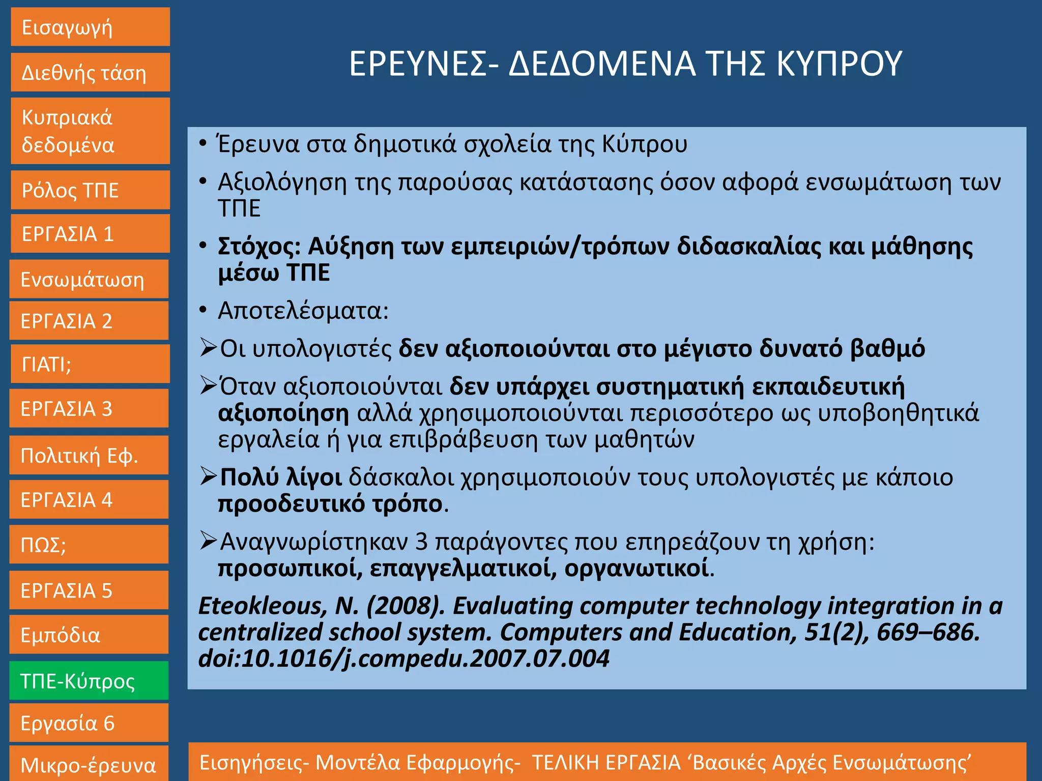 Εισαγωγή
Διεθνής τάση
Κυπριακά
δεδομένα
Ρόλος ΤΠΕ
ΕΡΓΑΣΙΑ 1
Ενσωμάτωση
ΓΙΑΤΙ;
ΕΡΓΑΣΙΑ 3
Πολιτική Εφ.
ΕΡΓΑΣΙΑ 4
ΠΩΣ;
ΕΡΓΑΣΙΑ 5
Εμπόδια
ΤΠΕ-Κύπρος
Εργασία 6
Μικρο-έρευνα Εισηγήσεις- Μοντέλα Εφαρμογής- ΤΕΛΙΚΗ ΕΡΓΑΣΙΑ ‘Βασικές Αρχές Ενσωμάτωσης’
ΕΡΓΑΣΙΑ 2
ΕΡΕΥΝΕΣ- ΔΕΔΟΜΕΝΑ ΤΗΣ ΚΥΠΡΟΥ
• Έρευνα στα δημοτικά σχολεία της Κύπρου
• Αξιολόγηση της παρούσας κατάστασης όσον αφορά ενσωμάτωση των
ΤΠΕ
• Στόχος: Αύξηση των εμπειριών/τρόπων διδασκαλίας και μάθησης
μέσω ΤΠΕ
• Αποτελέσματα:
Οι υπολογιστές δεν αξιοποιούνται στο μέγιστο δυνατό βαθμό
Όταν αξιοποιούνται δεν υπάρχει συστηματική εκπαιδευτική
αξιοποίηση αλλά χρησιμοποιούνται περισσότερο ως υποβοηθητικά
εργαλεία ή για επιβράβευση των μαθητών
Πολύ λίγοι δάσκαλοι χρησιμοποιούν τους υπολογιστές με κάποιο
προοδευτικό τρόπο.
Αναγνωρίστηκαν 3 παράγοντες που επηρεάζουν τη χρήση:
προσωπικοί, επαγγελματικοί, οργανωτικοί.
Eteokleous, N. (2008). Evaluating computer technology integration in a
centralized school system. Computers and Education, 51(2), 669–686.
doi:10.1016/j.compedu.2007.07.004
 