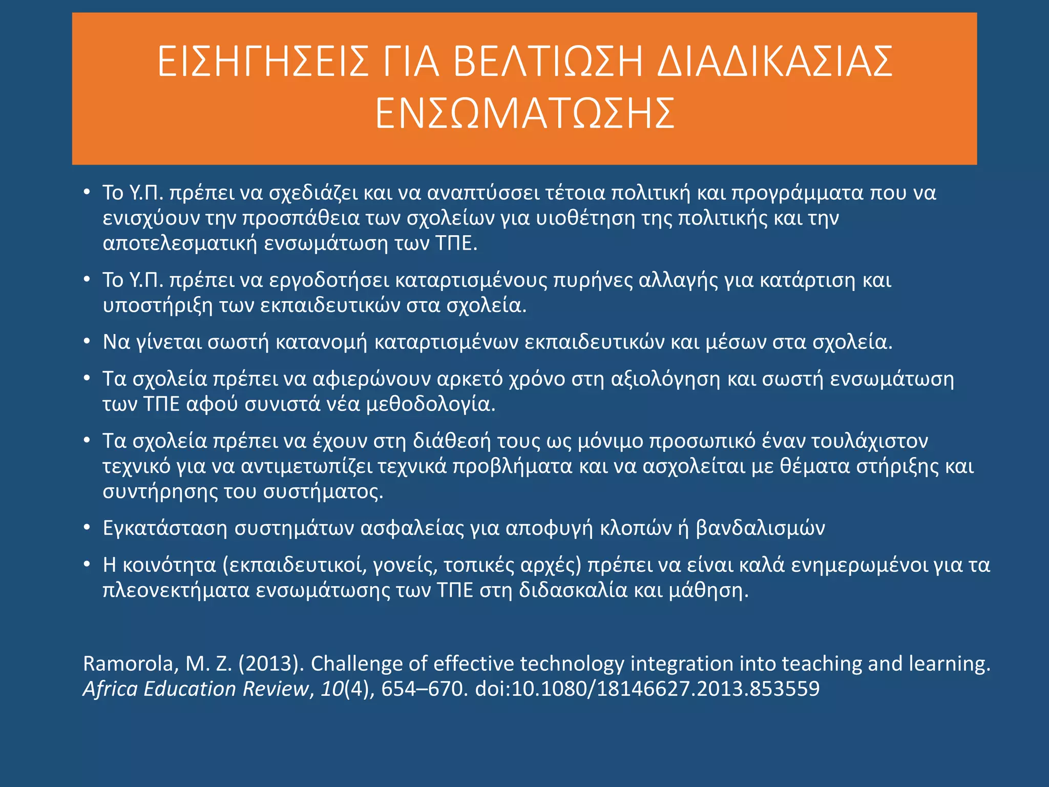 ΕΙΣΗΓΗΣΕΙΣ ΓΙΑ ΒΕΛΤΙΩΣΗ ΔΙΑΔΙΚΑΣΙΑΣ
ΕΝΣΩΜΑΤΩΣΗΣ
• Το Υ.Π. πρέπει να σχεδιάζει και να αναπτύσσει τέτοια πολιτική και προγράμματα που να
ενισχύουν την προσπάθεια των σχολείων για υιοθέτηση της πολιτικής και την
αποτελεσματική ενσωμάτωση των ΤΠΕ.
• Το Υ.Π. πρέπει να εργοδοτήσει καταρτισμένους πυρήνες αλλαγής για κατάρτιση και
υποστήριξη των εκπαιδευτικών στα σχολεία.
• Να γίνεται σωστή κατανομή καταρτισμένων εκπαιδευτικών και μέσων στα σχολεία.
• Τα σχολεία πρέπει να αφιερώνουν αρκετό χρόνο στη αξιολόγηση και σωστή ενσωμάτωση
των ΤΠΕ αφού συνιστά νέα μεθοδολογία.
• Τα σχολεία πρέπει να έχουν στη διάθεσή τους ως μόνιμο προσωπικό έναν τουλάχιστον
τεχνικό για να αντιμετωπίζει τεχνικά προβλήματα και να ασχολείται με θέματα στήριξης και
συντήρησης του συστήματος.
• Εγκατάσταση συστημάτων ασφαλείας για αποφυγή κλοπών ή βανδαλισμών
• Η κοινότητα (εκπαιδευτικοί, γονείς, τοπικές αρχές) πρέπει να είναι καλά ενημερωμένοι για τα
πλεονεκτήματα ενσωμάτωσης των ΤΠΕ στη διδασκαλία και μάθηση.
Ramorola, M. Z. (2013). Challenge of effective technology integration into teaching and learning.
Africa Education Review, 10(4), 654–670. doi:10.1080/18146627.2013.853559
 