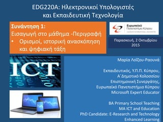 EDG220Α: Ηλεκτρονικοί Υπολογιστές
και Εκπαιδευτική Τεχνολογία
Συνάντηση 1:
Εισαγωγή στο μάθημα -Περιγραφή
• Ορισμοί, ιστορική ανασκόπηση
και ψηφιακή τάξη
Παρασκευή, 2 Οκτωβρίου
2015
Μαρία Λοΐζου-Ραουνά
Εκπαιδευτικός, Υ.Π.Π. Κύπρου,
Α΄Δημοτικό Κολοσσίου
Επιστημονική Συνεργάτης,
Ευρωπαϊκό Πανεπιστήμιο Κύπρου
Microsoft Expert Educator
BA Primary School Teaching
MA ICT and Education
PhD Candidate: E-Research and Technology
Enhanced Learning
 