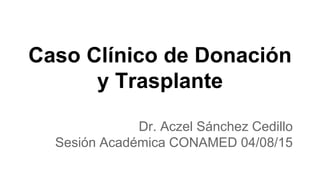 Caso Clínico de Donación
y Trasplante
Dr. Aczel Sánchez Cedillo
Sesión Académica CONAMED 04/08/15
 