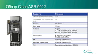 Обзор Cisco ASR 9912
Параметр Описание
Общая производительность 30T
Пропускная способность на
слот
3T
Слоты 10 слотов
Rack size 30 RU
Питание 4 трея
2.1 KW DC / 3.0 KW AC supplies
4.4 KW DC / 6.0 KW AC supplies
Вентиляция 2 блока вентиляторов
Front to back airflow
RP Отказоустойчивость 1+1
Фабрики коммутации Отказоустойчивость 6+1
ПО Поставляется начиная с XR 4.3.2
16
 