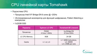 CPU линейной карты Tomahawk
§  Подсистема CPU:
§  Процессор Intel IVY Bridge EN 6 cores @ ~2GHz
§  Интегрированный акселератор для функций шифрования, Pattern Matching и
компрессии
§ 1x32GB SSD
Параметр Typhoon LC CPU Tomahawk-SE Linecard
Процессор
P4040
4 Core 1.5GHz
Ivy Bridge EN
6 Core 2GHz
LC CPU Memory 8GB 24 GB
Cache L1, L2, L3
L1: 32KB Instructions,
L2: 256KB
L3: 2.5MB per core
43
 