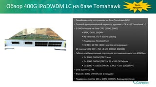 • 	Линейная	карта	построенная	на	базе	Tomahawk	NPU	
• 	Полный	функциональный	паритет	с	другими		–TR	и	–SE	Tomahawk	LC	
• 	2	DWDM	порта	на	базе	CFP2	(100G,	200G)	
• 	BPSK,	QPSK,	16QAM	
• 	96	каналов,	ITU-T	50GHz	spacing	
• 	Поддержка	FlexSpectrum	
• 	HD	FEC,	SD	FEC	(3000+	км	без	регенерации)	
• 	20	портов	10GE	SFP+		(SR,	LR,	ZR,	CWDM,	DWDM)	
• 	Гибкое	комбинирование	портов	для	достижения	емкости	в	400Gbps:		
• 	2	x	200G	DWDM	(CFP2)	или	
• 	2	x	100G	DWDM	(CFP2)	+	20	x	10G	(SFP+)	или	
• 	1	x	100G	+	1x200G	DWDM	(CFP2)	+	10	x	10G	(SFP+)	
• 	OTN	и	pre-FEC	FRR	
• 	Версия	с	100G	DWDM	уже	в	продаже	
• 	Поддержка	портов	10G	и	200G	DWDM	в	будущих	релизах	
Уже	в	
продаже!	Обзор	400G	IPoDWDM	LC	на	базе	Tomahawk	
47
 