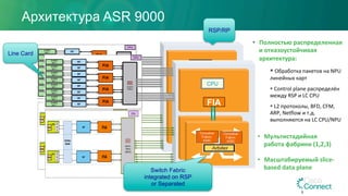 CPU
FIA
!
!
!
!
!
!
!
!
!
!
!
!
!
!
!
!
!
!
!
!
!
NP# FIA#
FIA#
CPU!
SerDes#
XBAR#
NP#
EP0#
#
#
P
H
Y#
EP1#
#
#
P
H
Y#
Switch!
Fabric!
(SM15)!
Архитектура ASR 9000
5
CPU
FIA
!
!
!
!
!
!
!
!
!
!
!
!
!
!
!
!
!
!
!
!
!
NP# FIA#
FIA#
CPU!
SerDes#
XBAR#
NP#
EP0#
#
#
P
H
Y#
EP1#
#
#
P
H
Y#
Switch!
Fabric!
(SM15)!
RSP/RP
Line Card
Switch Fabric
integrated on RSP
or Separated
•  Полностью	распределенная	
и	отказоустойчивая	
архитектура:	
§ 	Обработка	пакетов	на	NPU	
линейных	карт	
§ 	Control	plane	распределён	
между	RSP	и	LC	CPU	
§ 	L2	протоколы,	BFD,	CFM,	
ARP,	NeNlow	и	т.д.	
выполняются	на	LC	CPU/NPU	
•  Мультистадийная	
работа	фабрики	(1,2,3)	
•  Масштабируемый	slice-
based	data	plane
 