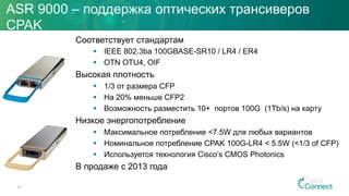 ASR 9000 – поддержка оптических трансиверов
CPAK
Соответствует стандартам
§  IEEE 802.3ba 100GBASE-SR10 / LR4 / ER4
§  OTN OTU4, OIF
Высокая плотность
§  1/3 от размера CFP
§  На 20% меньше CFP2
§  Возможность разместить 10+ портов 100G (1Tb/s) на карту
Низкое энергопотребление
§  Максимальное потребление <7.5W для любых вариантов
§  Номинальное потребление CPAK 100G-LR4 < 5.5W (<1/3 of CFP)
§  Используется технология Cisco’s CMOS Photonics
В продаже с 2013 года
63
 