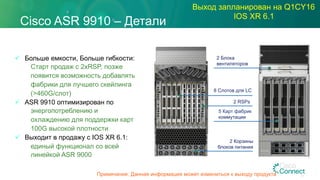 Cisco ASR 9910 – Детали
Выход запланирован на Q1CY16
IOS XR 6.1
ü  Больше емкости, Больше гибкости:
Старт продаж с 2xRSP, позже
появится возможность добавлять
фабрики для лучшего скейлинга
(>460G/слот)
ü  ASR 9910 оптимизирован по
энергопотреблению и
охлаждению для поддержки карт
100G высокой плотности
ü  Выходит в продажу с IOS XR 6.1:
единый функционал со всей
линейкой ASR 9000
5 Карт фабрик
коммутации
2 Блока
вентиляторов
2 RSPs
8 Слотов для LC
2 Корзины
блоков питания
67Примечание: Данная информация может измениться к выходу продукта
 