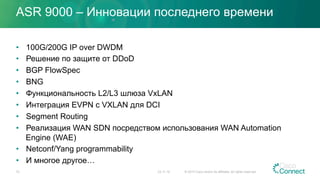 ASR 9000 – Инновации последнего времени
•  100G/200G IP over DWDM
•  Решение по защите от DDoD
•  BGP FlowSpec
•  BNG
•  Функциональность L2/L3 шлюза VxLAN
•  Интеграция EVPN с VXLAN для DCI
•  Segment Routing
•  Реализация WAN SDN посредством использования WAN Automation
Engine (WAE)
•  Netconf/Yang programmability
•  И многое другое…
23.11.15 © 2015 Cisco and/or its affiliates. All rights reserved.72
 