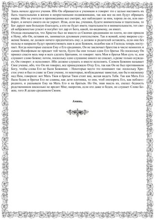 Здесь начало другого учения. Ибо Он обращается к ученикам и говорит это с целью наставить их
быть тщательными в жизни и непрестанными подвижниками, так как все на них будут обращать
взоры. Ибо на учителя и проповедника все смотрят, все наблюдают за ним, хорош ли он, или нао-
борот, и ничего своего он не укроет. Итак, если вы, ученики, будете внимательны и тщательны, то
Бог дарует вам большую благодать; а кто не будет иметь тщательности и внимательности, тот сво-
ей небрежностью угасит и погубит тот дар от Бога, какой, по-видимому, он имеет.
Отсюда оказывается, что Христос был не вместе со Своими сродниками по плоти, но они пришли
к Нему, ибо Он, оставив их, занимается духовным учительством. Так и всякий, кому вверено слу-
жение Божие, не должен ничего предпочитать ему; а должно и родителей оставлять, если они без
пользы и напрасно будут препятствовать нам в деле Божием, подобно как и Господь теперь посту-
пает. Когда некоторые сказали Ему о Его сродниках, Он не заключает братства в числе немногих и
сынам Иосифовым не придает той чести, будто бы они только одни Его братья. Но поскольку Он
пришел спасти весь мир и всех сделать братьями, то говорит: мать Моя и братья Мои суть те, кои
слушают слово Божие; потом, поскольку одно слушание никого не спасает, а разве только осужда-
ет, Он говорит: и исполняют. Ибо должно слушать и вместе исполнять. Словом Божиим называет
Свое учение, ибо, что Он ни говорил, все принадлежало Отцу Его, так как Он не был противником
Богу, чтобы слова Его не были Божиими. - Некоторые место это понимают так: поскольку Хри-
стос учил и был в славе за Свое учение, то некоторые, возбуждаемые завистью, как бы в насмешку
над Ним, говорили: вот Мать Твоя и братья Твои стоят вне, желая видеть Тебя. Так как Мать Его
была бедна и братья Его не славны, как дети плотника, то они, чтоб опозорить Его, как неблаго-
родного, и указывали Ему на Мать Его и на братьев. Но Он, зная мысль их, сказал: бедность
родственников нисколько не вредит Мне; напротив, если кто даже и беден, но слушает Слово Бо-
жие, того Я делаю сродником Своим.
Аминь.
 