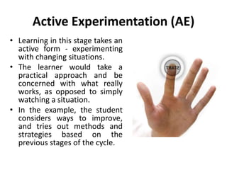 Active Experimentation (AE)
• Learning in this stage takes an
active form - experimenting
with changing situations.
• The learner would take a
practical approach and be
concerned with what really
works, as opposed to simply
watching a situation.
• In the example, the student
considers ways to improve,
and tries out methods and
strategies based on the
previous stages of the cycle.
 