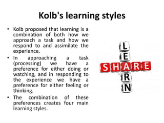 Kolb's learning styles
• Kolb proposed that learning is a
combination of both how we
approach a task and how we
respond to and assimilate the
experience.
• In approaching a task
(processing) we have a
preference for either doing or
watching, and in responding to
the experience we have a
preference for either feeling or
thinking.
• The combination of these
preferences creates four main
learning styles.
 