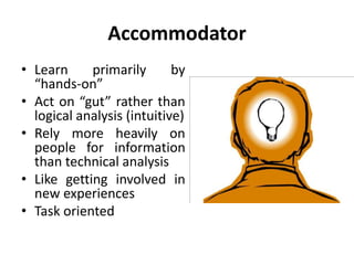 Accommodator
• Learn primarily by
“hands-on”
• Act on “gut” rather than
logical analysis (intuitive)
• Rely more heavily on
people for information
than technical analysis
• Like getting involved in
new experiences
• Task oriented
 