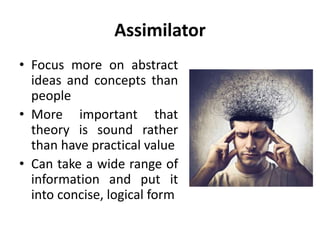 Assimilator
• Focus more on abstract
ideas and concepts than
people
• More important that
theory is sound rather
than have practical value
• Can take a wide range of
information and put it
into concise, logical form
 