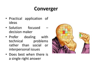 Converger
• Practical application of
ideas
• Solution focused –
decision maker
• Prefer dealing with
technical problems
rather than social or
interpersonal issues
• Does best when there is
a single right answer
 