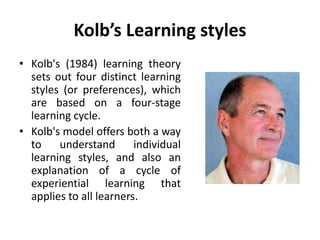 Kolb’s Learning styles
• Kolb's (1984) learning theory
sets out four distinct learning
styles (or preferences), which
are based on a four-stage
learning cycle.
• Kolb's model offers both a way
to understand individual
learning styles, and also an
explanation of a cycle of
experiential learning that
applies to all learners.
 