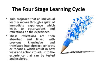 The Four Stage Learning Cycle
• Kolb proposed that an individual
learner moves through a spiral of
immediate experience which
leads to observations and
reflections on the experience.
• These reflections are then
absorbed and linked with
previous knowledge and
translated into abstract concepts
or theories, which result in new
ways and actions to adjust to the
experience that can be tested
and explored.
 