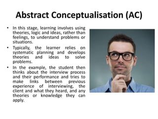 Abstract Conceptualisation (AC)
• In this stage, learning involves using
theories, logic and ideas, rather than
feelings, to understand problems or
situations.
• Typically, the learner relies on
systematic planning and develops
theories and ideas to solve
problems.
• In the example, the student then
thinks about the interview process
and their performance and tries to
make links between previous
experience of interviewing, the
client and what they heard, and any
theories or knowledge they can
apply.
 