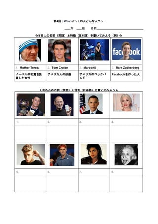  
第4回：​Who is?​～この人どんな人？～ 
   
　　​年　​　　​組　　名前​　　　　　　　　　　　　　　　　 
 
☆有名人の名前（英語）と特徴（日本語）を書いてみよう（例）☆ 
       
1.  ​Mother Teresa  2.  ​Tom Cruise  3.  ​Maroon5  3.  ​Mark Zuckerberg 
ノーベル平和賞を受
賞した女性 
アメリカ人の俳優  アメリカのロックバ
ンド 
Facebookを作った人 
 
 
☆有名人の名前（英語）と特徴（日本語）を書いてみよう☆ 
   
 
 
1.  2.  3.  4. 
 
 
 
 
     
   
   
5.  6.  7.  8. 
 
 
 
 
     
 
