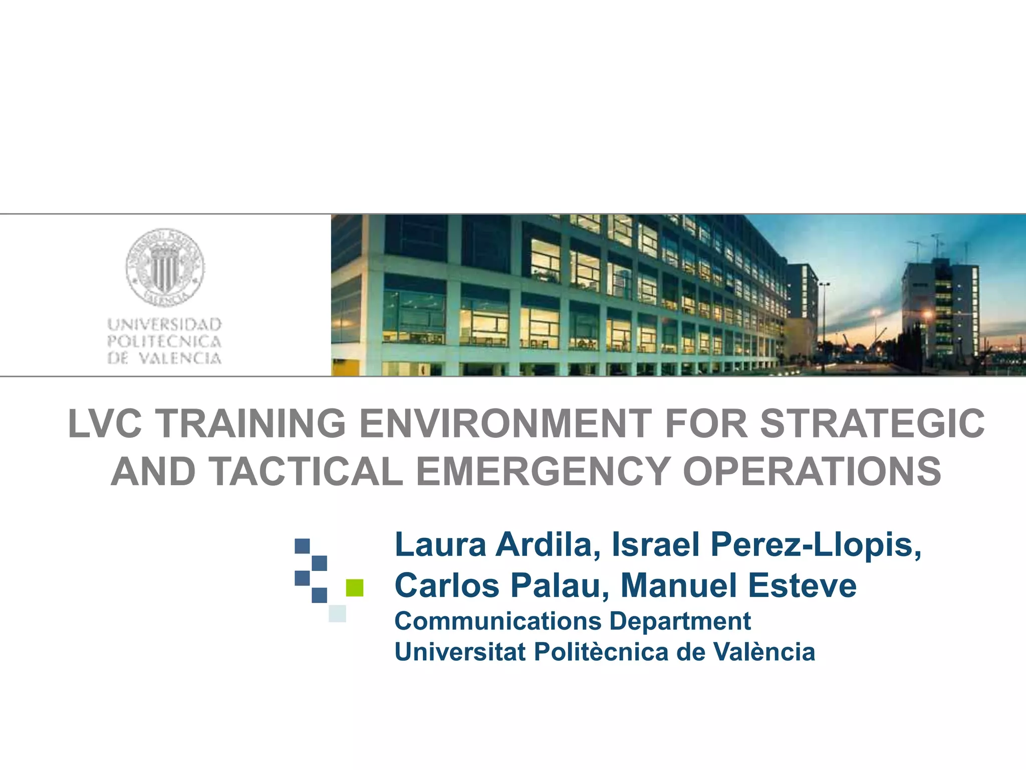 LVC TRAINING ENVIRONMENT FOR STRATEGIC
AND TACTICAL EMERGENCY OPERATIONS
Laura Ardila, Israel Perez-Llopis,
Carlos Palau, Manuel Esteve
Communications Department
Universitat Politècnica de València
 