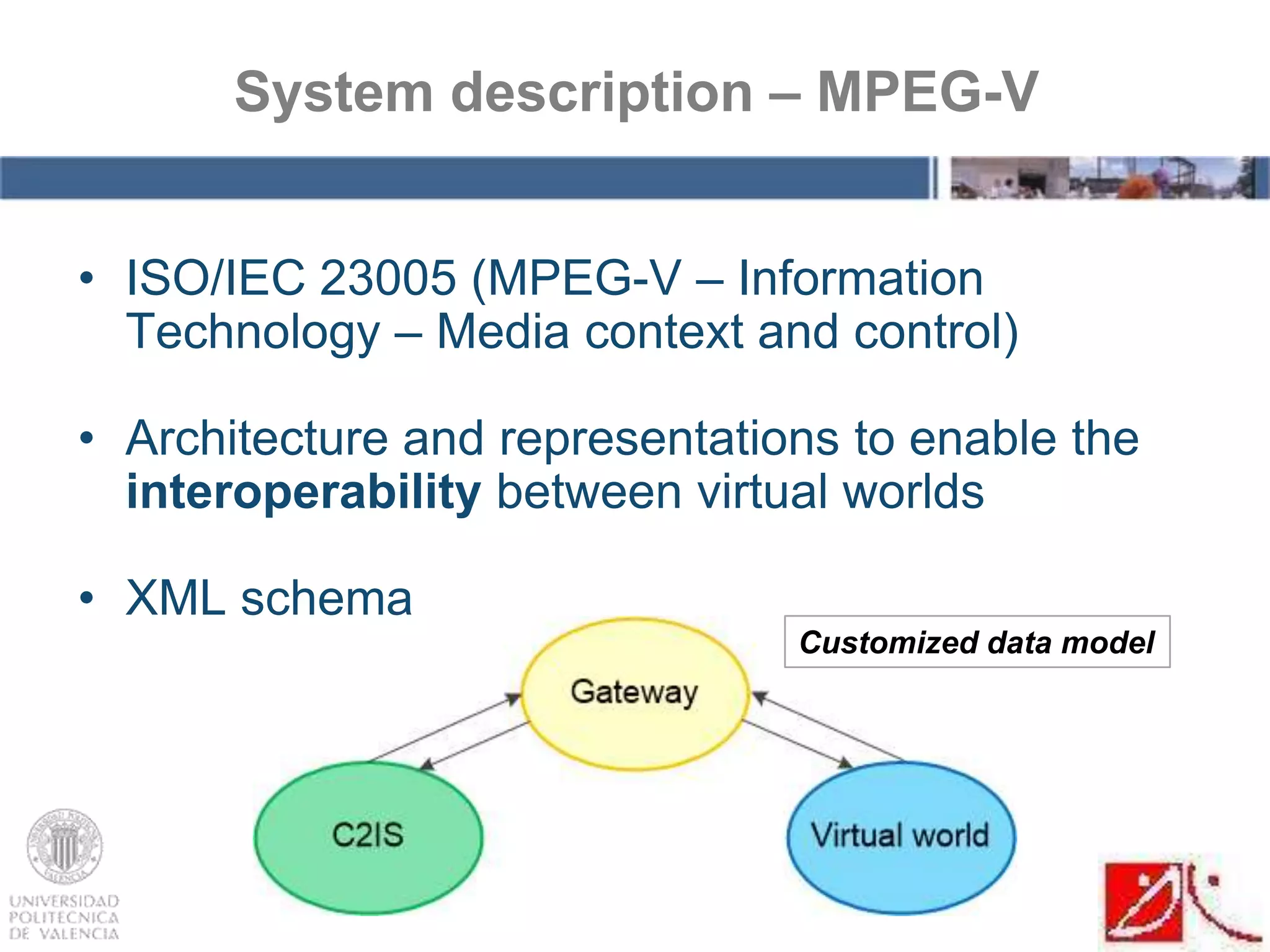 • ISO/IEC 23005 (MPEG-V – Information
Technology – Media context and control)
• Architecture and representations to enable the
interoperability between virtual worlds
• XML schema
System description – MPEG-V
Customized data model
 