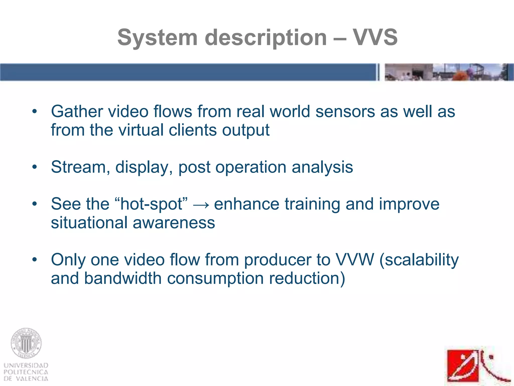 • Gather video flows from real world sensors as well as
from the virtual clients output
• Stream, display, post operation analysis
• See the “hot-spot” → enhance training and improve
situational awareness
• Only one video flow from producer to VVW (scalability
and bandwidth consumption reduction)
System description – VVS
 