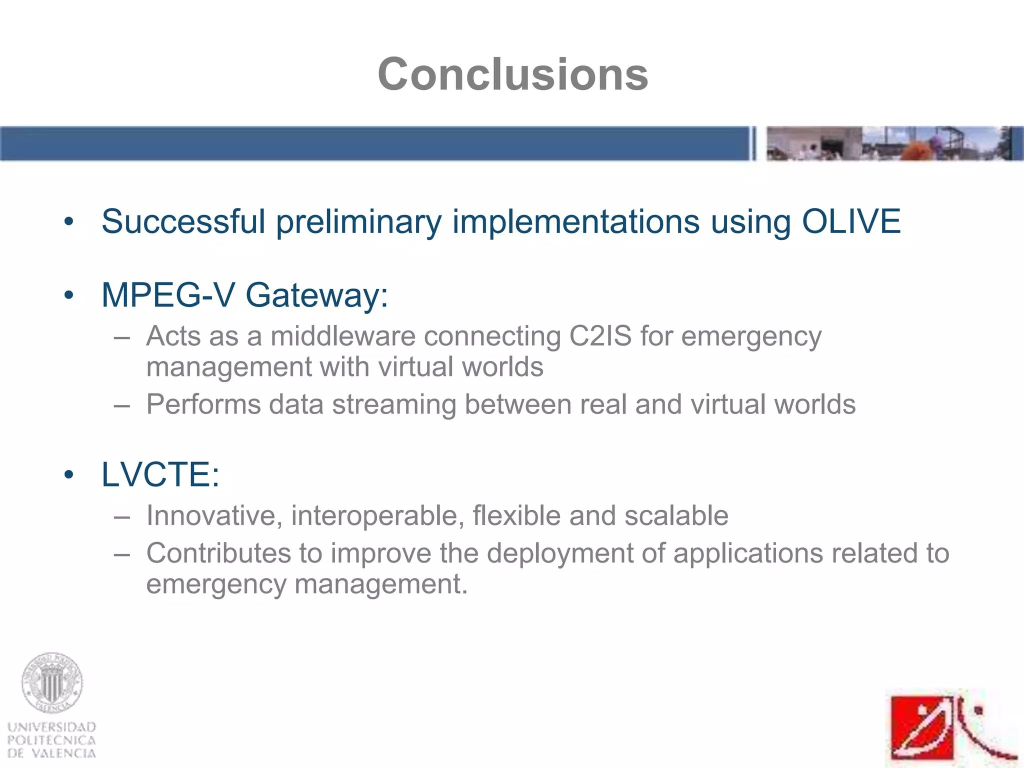 • Successful preliminary implementations using OLIVE
• MPEG-V Gateway:
– Acts as a middleware connecting C2IS for emergency
management with virtual worlds
– Performs data streaming between real and virtual worlds
• LVCTE:
– Innovative, interoperable, flexible and scalable
– Contributes to improve the deployment of applications related to
emergency management.
Conclusions
 