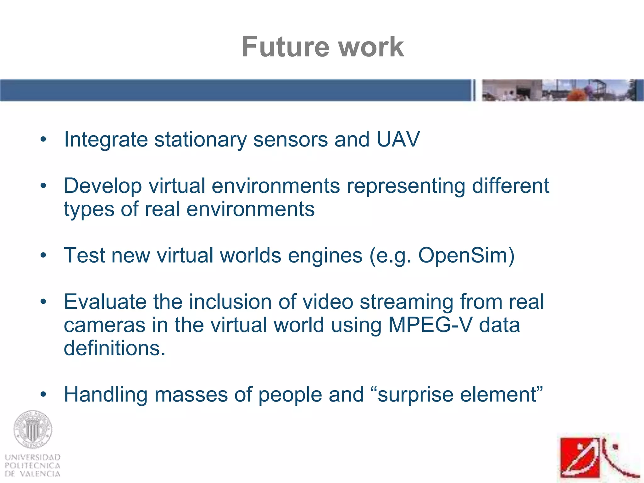 • Integrate stationary sensors and UAV
• Develop virtual environments representing different
types of real environments
• Test new virtual worlds engines (e.g. OpenSim)
• Evaluate the inclusion of video streaming from real
cameras in the virtual world using MPEG-V data
definitions.
• Handling masses of people and “surprise element”
Future work
 