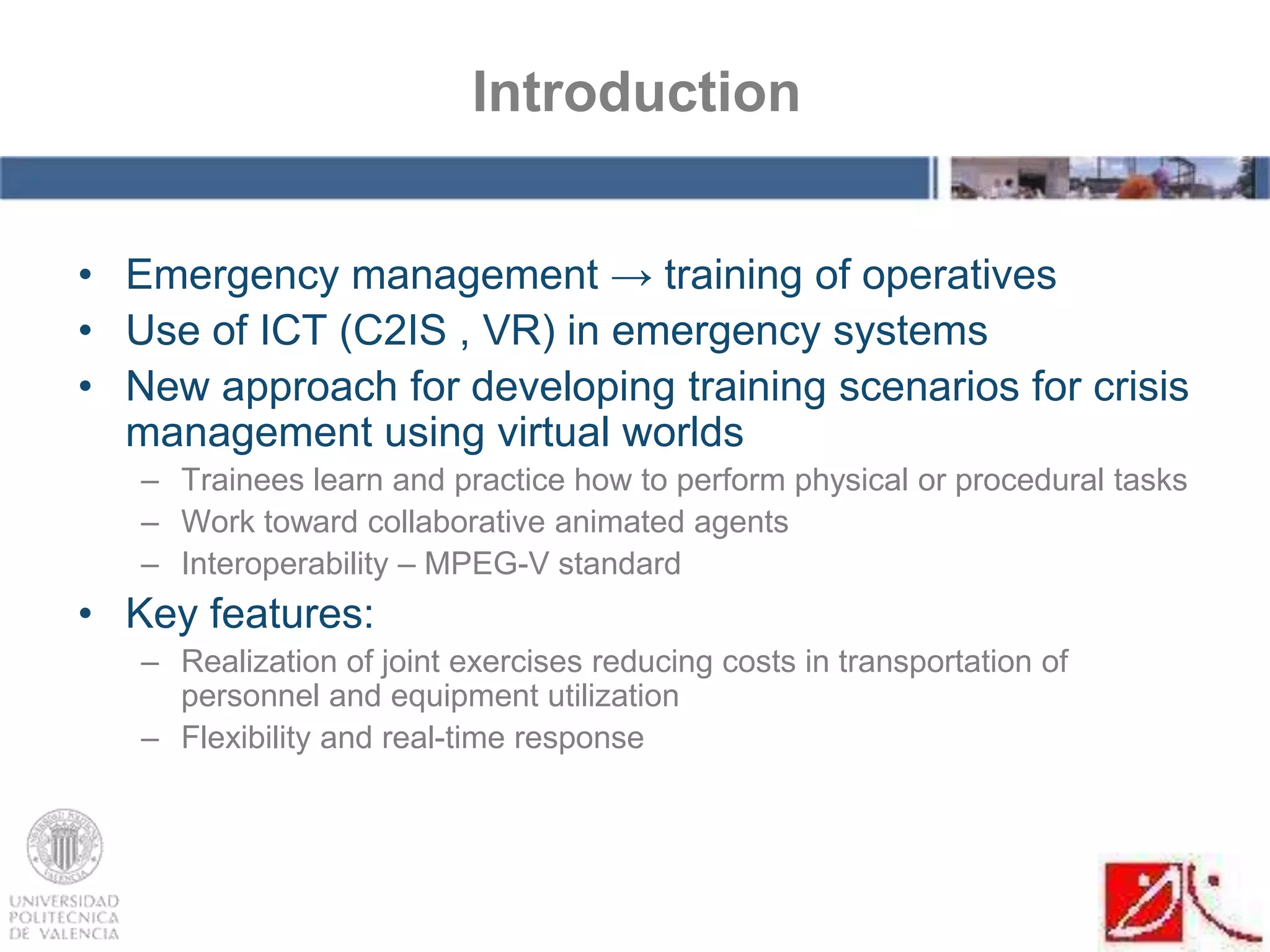 • Emergency management → training of operatives
• Use of ICT (C2IS , VR) in emergency systems
• New approach for developing training scenarios for crisis
management using virtual worlds
– Trainees learn and practice how to perform physical or procedural tasks
– Work toward collaborative animated agents
– Interoperability – MPEG-V standard
• Key features:
– Realization of joint exercises reducing costs in transportation of
personnel and equipment utilization
– Flexibility and real-time response
Introduction
 