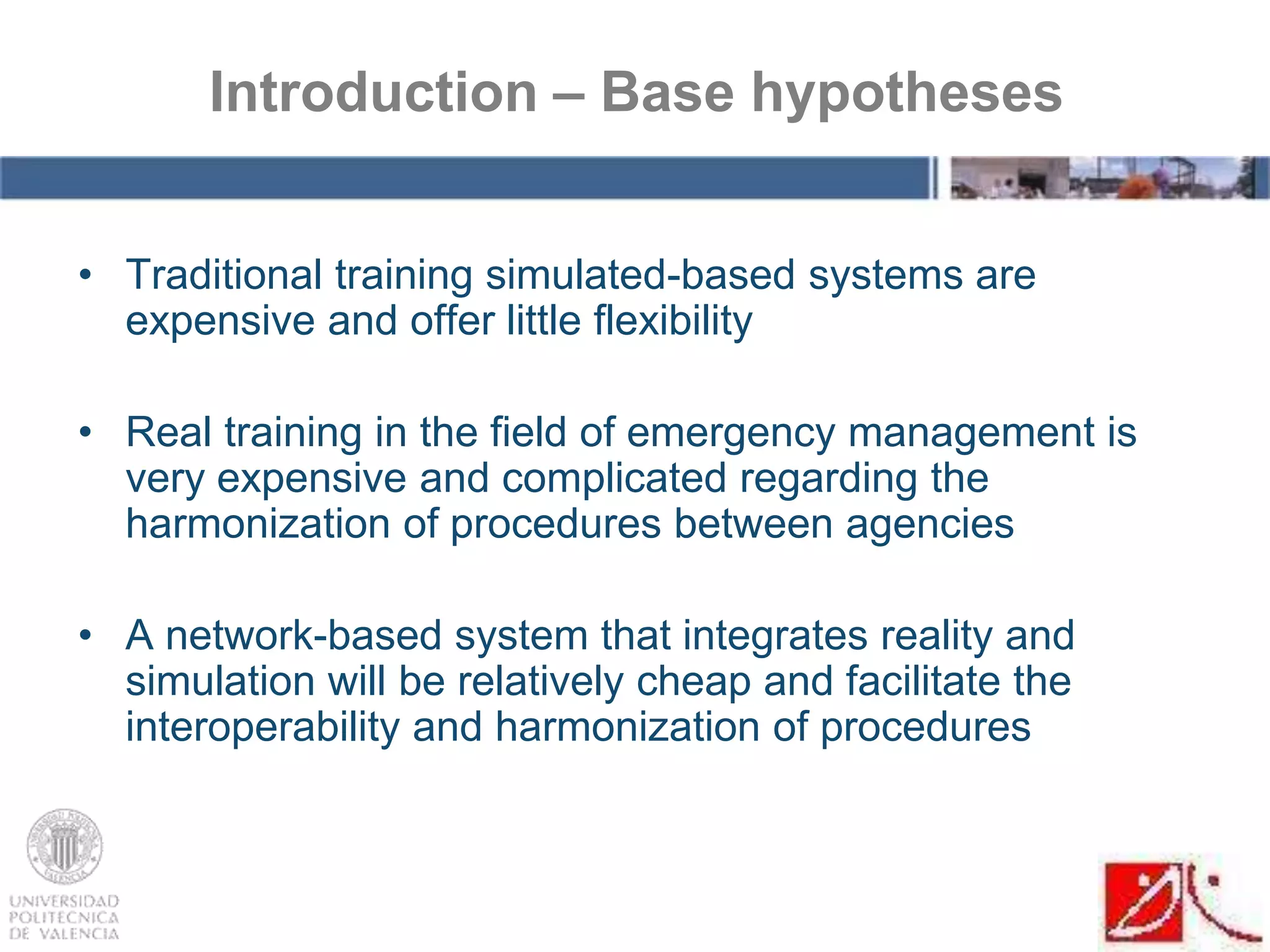 • Traditional training simulated-based systems are
expensive and offer little flexibility
• Real training in the field of emergency management is
very expensive and complicated regarding the
harmonization of procedures between agencies
• A network-based system that integrates reality and
simulation will be relatively cheap and facilitate the
interoperability and harmonization of procedures
Introduction – Base hypotheses
 