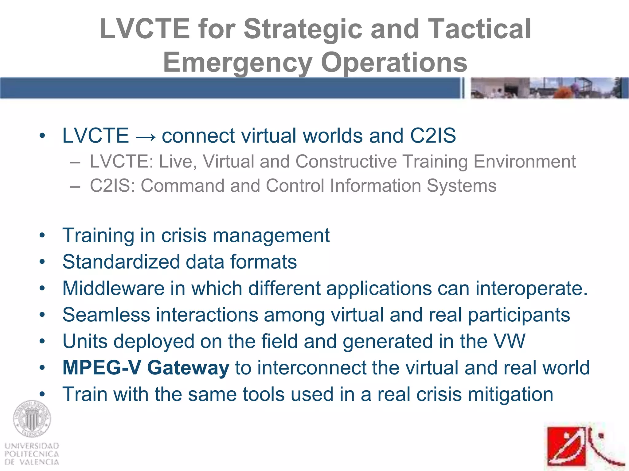 • LVCTE → connect virtual worlds and C2IS
– LVCTE: Live, Virtual and Constructive Training Environment
– C2IS: Command and Control Information Systems
• Training in crisis management
• Standardized data formats
• Middleware in which different applications can interoperate.
• Seamless interactions among virtual and real participants
• Units deployed on the field and generated in the VW
• MPEG-V Gateway to interconnect the virtual and real world
• Train with the same tools used in a real crisis mitigation
LVCTE for Strategic and Tactical
Emergency Operations
 