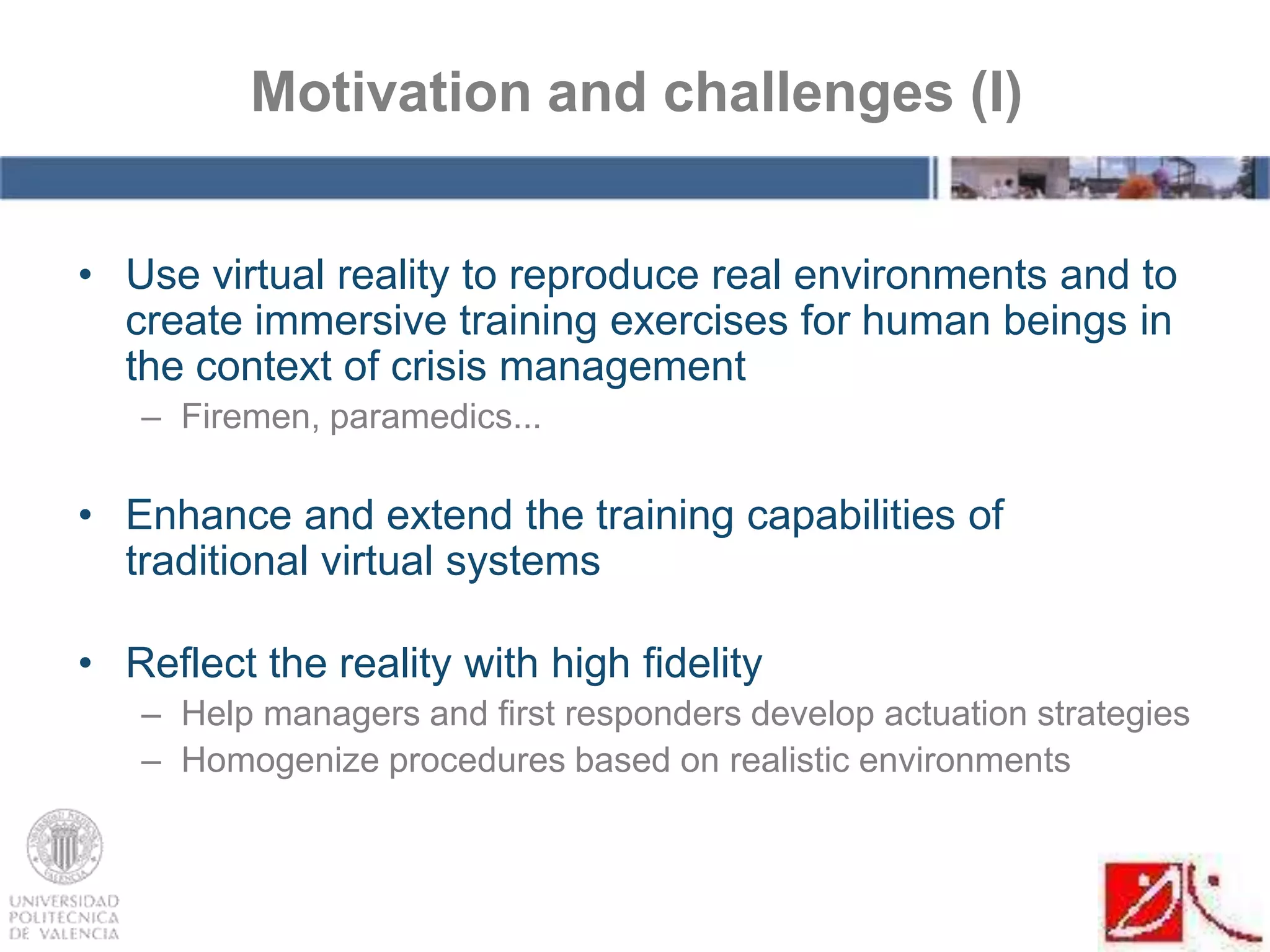• Use virtual reality to reproduce real environments and to
create immersive training exercises for human beings in
the context of crisis management
– Firemen, paramedics...
• Enhance and extend the training capabilities of
traditional virtual systems
• Reflect the reality with high fidelity
– Help managers and first responders develop actuation strategies
– Homogenize procedures based on realistic environments
Motivation and challenges (I)
 