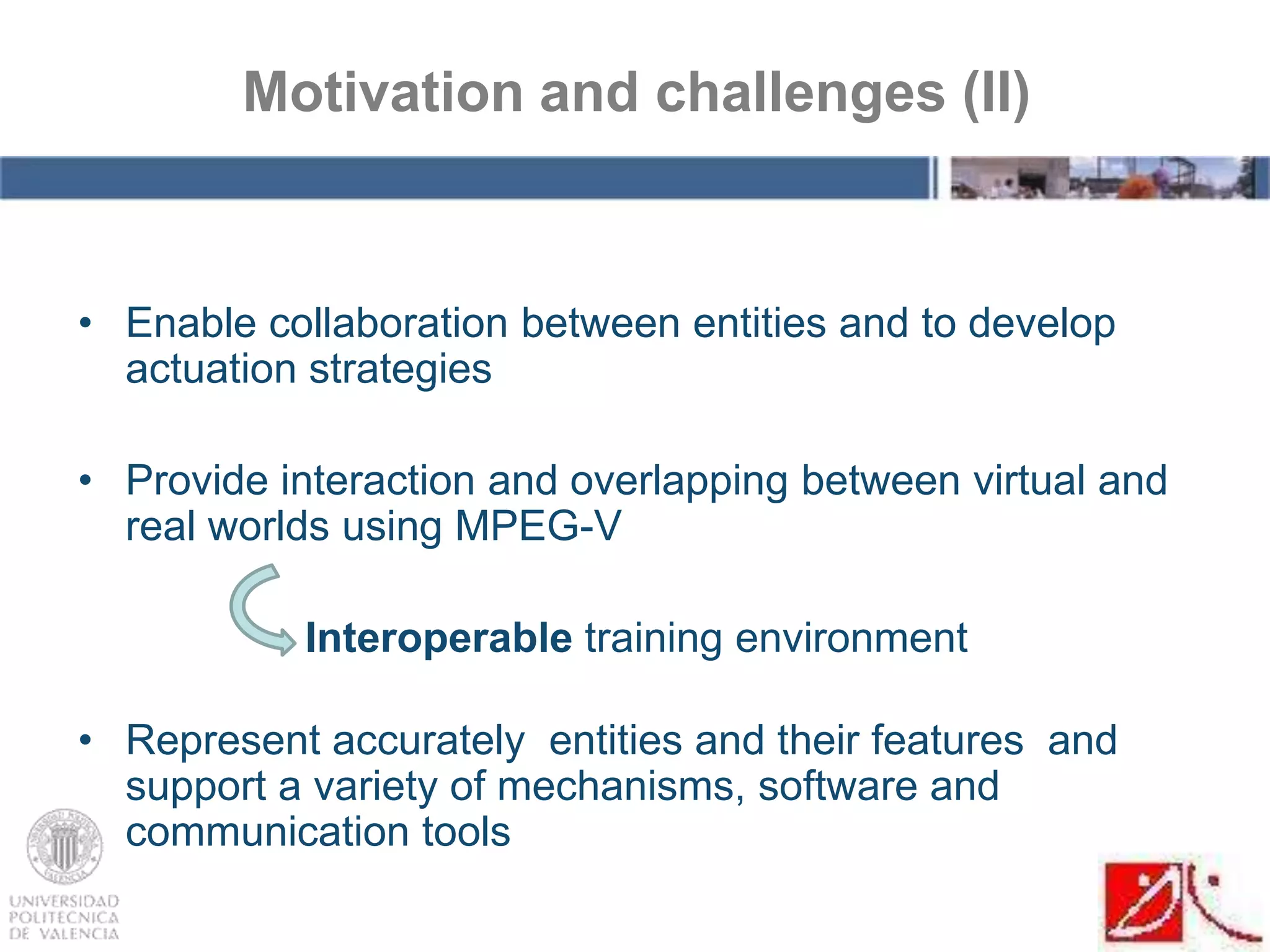 • Enable collaboration between entities and to develop
actuation strategies
• Provide interaction and overlapping between virtual and
real worlds using MPEG-V
Interoperable training environment
• Represent accurately entities and their features and
support a variety of mechanisms, software and
communication tools
Motivation and challenges (II)
 