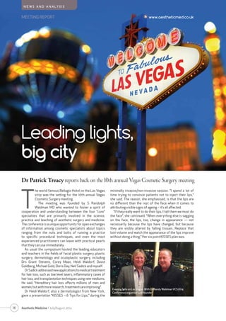 MEETING REPORT www.aestheticmed.co.uk
N E W S A N D A N A LY S I S
T
he world-famous Bellagio Hotel on the Las Vegas
strip was the setting for the 10th annual Vegas
Cosmetic Surgery meeting.
The meeting was founded by S Randolph
Waldman MD who wanted to foster a spirit of
cooperation and understanding between the four “core”
specialties that are primarily involved in the science,
practice and teaching of aesthetic surgery and medicine.
The conference is a unique opportunity for open exchanges
of information among cosmetic specialists about topics
ranging from the nuts and bolts of running a practice
to specific procedural techniques, and even the most
experienced practitioners can leave with practical pearls
that they can use immediately.
As usual the symposium hosted the leading educators
and teachers in the fields of facial plastic surgery, plastic
surgery, dermatology and oculoplastic surgery, including
Drs Grant Stevens, Corey Maas, Heidi Waldorf, David
Goldberg, Michael Gold, Doris Day, Neil Sadick and myself.
DrSadickaddressednewapplicationstomedicaltreatment
for hair loss, such as low level lasers, inflammatory cases of
hair loss, and transplantation techniques using new mediums.
He said, “Hereditary hair loss affects millions of men and
women,butwithmoreresearch,treatmentsareimproving”.
Dr Heidi Waldorf, also a dermatologist from New York,
gave a presentation “KISSES – 6 Tips for Lips,” during the
Leading lights,
big city
Dr Patrick Treacy reports back on the 10th annual Vegas Cosmetic Surgery meeting
14 Aesthetic Medicine • July/August 2014
minimally invasive/non-invasive session. “I spend a lot of
time trying to convince patients not to inject their lips,”
she said. The reason, she emphasised, is that the lips are
no different than the rest of the face when it comes to
attributing visible signs of ageing – it’s all affected.
“If they really want to do their lips, I tell them we must do
the face”, she continued. “When everything else is sagging
on the face, the lips, too, change in appearance — not
necessarily because the lips have changed, but because
they are visibly altered by falling tissues. Replace that
lost volume and watch the appearance of the lips improve
without doing a thing.” Her six point KISSES plan was:
Evening falls on Las Vegas. With Dr Randy Waldman VCS2014
Conference organiser and founder
 