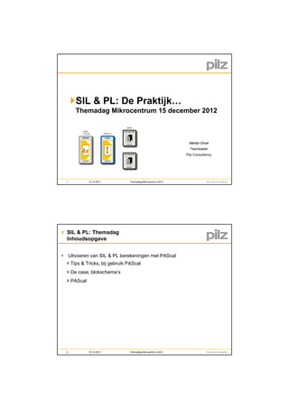 SIL & PL De Praktijk…
             PL: D P ktijk
       Themadag Mikrocentrum 15 december 2012



                                                             Martijn Drost
                                                              Teamleader
                                                            Pilz Consultancy




  1          15-12-2011        Themadag Mikrocentrum 2012




 SIL & PL: Themadag
  Inhoudsopgave


• Uitvoeren van SIL & PL berekeningen met PAScal
   Tips & Tricks, bij gebruik PAScal
   De case, blokschema’s
   PAScal




  2          15-12-2011        Themadag Mikrocentrum 2012
 