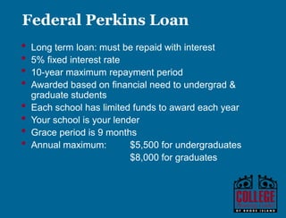 Y O U R G A T E W A Y T O S U C C E S S w w w . c o l l e g e p l a n n i n g c e n t e r. o r g
Federal Work Study
• Provides part-time employment
• Pay must be at least federal
minimum wage and paid on an
hourly basis
• Work-study jobs may be on or off
campus
• Employer may be the college, a
non-profit community agency, or a
profit organization
 