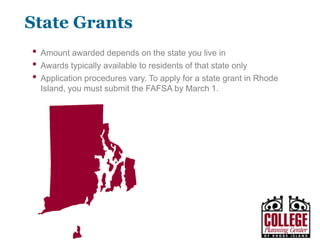 Y O U R G A T E W A Y T O S U C C E S S w w w . c o l l e g e p l a n n i n g c e n t e r. o r g
State Grants
• Amount awarded depends on the state you live in
• Awards typically available to residents of that state only
• Application procedures vary
• Rhode Island State Grant Funds
• Provides funds to eligible colleges in
Rhode Island for distribution to
students.
• To be eligible for consideration, a
student must file a completed
FAFSA at www.fafsa.ed.gov
• Students should contact the Financial
Aid Office at the college they plan to
attend for complete program details at
that school.
 