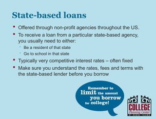 Y O U R G A T E W A Y T O S U C C E S S w w w . c o l l e g e p l a n n i n g c e n t e r. o r g
State-based loans
• Offered through non-profit agencies throughout the US.
• RI’s program is offered through Rhode Island Student Loan
Authority (visit www.risla.com for details)
• To receive a loan from a particular state-based agency, you
usually need to either:
• Be a resident of that state
• Go to school in that state
• Typically very competitive interest rates – often fixed
• Make sure you understand the rates, fees and terms with
the state-based lender before you borrow
 
