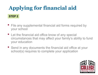 Y O U R G A T E W A Y T O S U C C E S S w w w . c o l l e g e p l a n n i n g c e n t e r. o r g
Applying for financial aid
• Apply for an FSA ID at fsaid.ed.gov
• Complete the FAFSA
• REQUIRED by every school to qualify for federal financial aid
• Apply online at www.fafsa.ed.gov ASAP after January 1
• Complete the CSS PROFILE, if required by your
schools of choice
Pay attention to financial aid deadlines at your school
Step 1
 