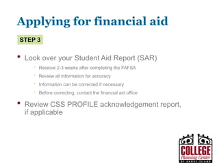 Y O U R G A T E W A Y T O S U C C E S S w w w . c o l l e g e p l a n n i n g c e n t e r. o r g
Applying for financial aid
• File any supplemental financial aid forms required by
your school
• Let the financial aid office know of any special
circumstances that may affect your family’s ability to
fund your education
• Send in any documents the financial aid office at your
school(s) requires to complete your application
Step 2
 