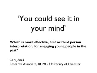 ‘You could see it in
your mind’
Which is more effective, first or third person
interpretation, for engaging young people in the
past?
Ceri Jones
Research Associate, RCMG, University of Leicester
 