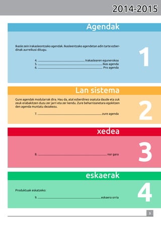 3
1
2
4
3
Agendak
Ikasle zein irakasleontzako agendak. Ikasleentzako agendetan adin tarte ezber-
dinak aurreikusi ditugu.
	
	4. ................................................................. Irakaslearen egunerokoa
	5. .........................................................................................Ikas agenda
	6. ......................................................................................... Pro agenda
Lan sistema	
Gure agendak modularrak dira. Hau da, atal ezberdinez osatuta daude eta zuk
zeuk erabakitzen duzu zer jarri eta zer kendu. Zure beharrizanetara egokitzen
den agenda muntatu dezakezu.
	
	7. ........................................................................................zure agenda
xedea
	8. ............................................................................................... nor gara
eskaerak
Produktuak eskatzeko:
	
	9. .......................................................................................eskaera orria
2014-2015
 