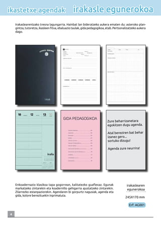 4
irakaslearen
egunerokoa
245X170 mm
Erf: AG001
Irakaslearentzako tresna lagungarria. Hainbat lan bideratzeko aukera ematen du: asteroko plan-
gintza, tutoretza, ikasleen fitxa, ebaluazio taulak, gida pedagogikoa, etab. Pertsonalizatzeko aukera
dago.
irakasle egunerokoaikastetxe agendak
Zure beharrizanetara
egokitzen dugu agenda.
Atal bereziren bat behar
izanez gero...
sortuko dizugu!
Agenda zure neurrira!
Enkoadernazio klasikoa tapa gogorrean, kalitatezko guaflexaz. Egunak
markatzeko zintarekin eta koadernillo gehigarria ajustatzeko zintarekin.
Zilarrezko estanpaziorekin. Agendaren bi gorpurtz nagusiak, agenda eta
gida, kolore berezituekin inprimatuta.
 