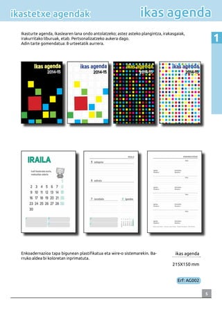 5
1
ikas agendaikastetxe agendak
ikas agenda
215X150 mm
Erf: AG002
Ikasturte agenda, ikaslearen lana ondo antolatzeko; astez asteko plangintza, irakasgaiak,
irakurritako liburuak, etab. Pertsonalizatzeko aukera dago.
Adin tarte gomendatua: 8 urteetatik aurrera.
Enkoadernazioa tapa bigunean plastifikatua eta wire-o sistemarekin. Ba-
rruko aldea bi koloretan inprimatuta.
 