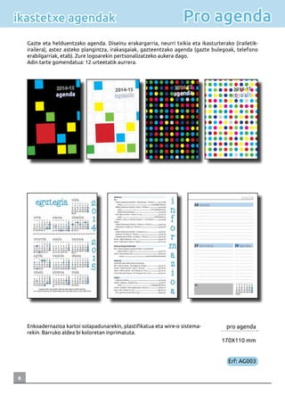 6
Pro agendaikastetxe agendak
Gazte eta helduentzako agenda. Diseinu erakargarria, neurri txikia eta ikasturterako (irailetik-
irailera), astez asteko plangintza, irakasgaiak, gazteentzako agenda (gazte bulegoak, telefono
erabilgarriak, etab). Zure logoarekin pertsonalizatzeko aukera dago.
Adin tarte gomendatua: 12 urteetatik aurrera.
pro agenda
170X110 mm
Erf: AG003
Enkoadernazioa kartoi solapadunarekin, plastifikatua eta wire-o sistema-
rekin. Barruko aldea bi koloretan inprimatuta.
 