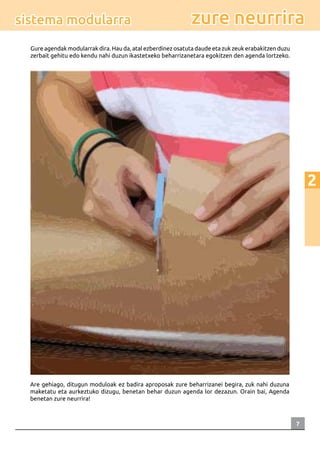 7
2
zure neurrirasistema modularra
Gure agendak modularrak dira. Hau da, atal ezberdinez osatuta daude eta zuk zeuk erabakitzen duzu
zerbait gehitu edo kendu nahi duzun ikastetxeko beharrizanetara egokitzen den agenda lortzeko.
Are gehiago, ditugun moduloak ez badira aproposak zure beharrizanei begira, zuk nahi duzuna
maketatu eta aurkeztuko dizugu, benetan behar duzun agenda lor dezazun. Orain bai, Agenda
benetan zure neurrira!
 