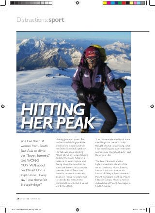 Distractions: sport

HITTING
HER PEAK
Jane Lee the ﬁrst
woman from South
East Asia to climb
the “Seven Summits”
told WONG
MUN WAI about
her Mount Elbrus
experience, “Every
day I was there felt
like a privilege”.

14

LIFESTYLE

lite

Meeting Jane was a treat. She
had returned to Singapore the
week before in early July from
her Seven Summits Expedition.
Her talk was about climbing
Mount Elbrus on Russia including
dodging the police, hiding in a
cable car to avoid capture and
ﬂeeing down the mountain on
a less well known path to evade
pursuers. Mount Elbrus was
closed in response to terrorist
attacks in February, so Jane had
to take drastic measures to
complete the climb. But it was all
worth the effort.

“I was so overwhelmed by all these
new things that I never actually
thought of what I was missing, what
I was sacriﬁcing because there were
so many new things to absorb,” said
the 27-year-old.
The Seven Summits are the
highest mountains of each of the
seven continents. Mount Everest,
Mount Kosciuszko in Australia,
Mount McKinley in North America,
Mount Kilimanjaro in Africa, Mount
Elbrus in Europe, Mount Vinson in
Antarctica and Mount Aconcagua in
South America.

SEPTEMBER 2011

14-15 Lite-Distrations-Sport sep.indd 14

8/16/11 1:06 PM

 