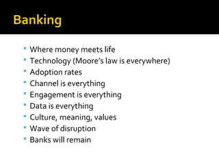  Where money meets life
 Technology (Moore’s law is everywhere)
 Adoption rates
 Channel is everything
 Engagement is everything
 Data is everything
 Culture, meaning, values
 Wave of disruption
 Banks will remain
 