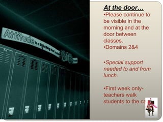 At the door… 
•Please continue to 
be visible in the 
morning and at the 
door between 
classes. 
•Domains 2&4 
•Special support 
needed to and from 
lunch. 
•First week only-teachers 
walk 
students to the café. 
 